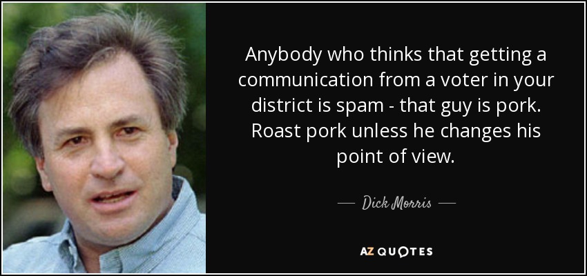 Anybody who thinks that getting a communication from a voter in your district is spam - that guy is pork. Roast pork unless he changes his point of view. - Dick Morris