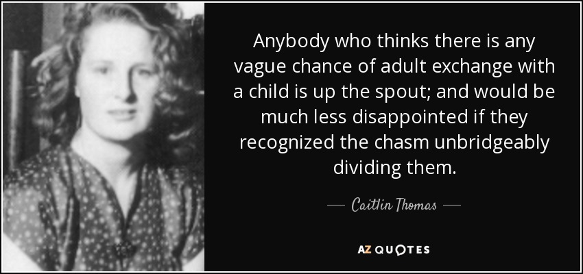 Anybody who thinks there is any vague chance of adult exchange with a child is up the spout; and would be much less disappointed if they recognized the chasm unbridgeably dividing them. - Caitlin Thomas