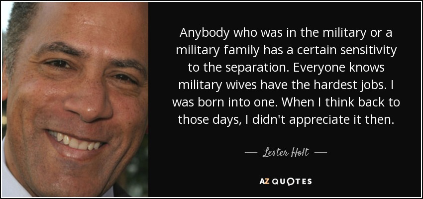 Anybody who was in the military or a military family has a certain sensitivity to the separation. Everyone knows military wives have the hardest jobs. I was born into one. When I think back to those days, I didn't appreciate it then. - Lester Holt