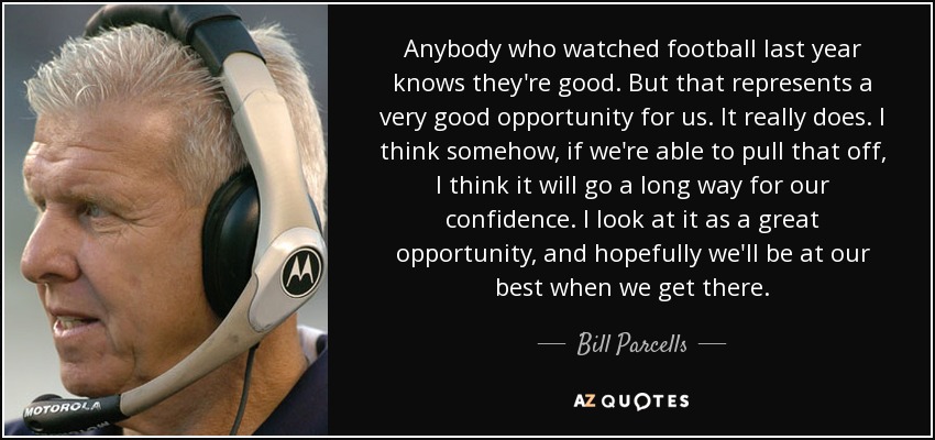 Anybody who watched football last year knows they're good. But that represents a very good opportunity for us. It really does. I think somehow, if we're able to pull that off, I think it will go a long way for our confidence. I look at it as a great opportunity, and hopefully we'll be at our best when we get there. - Bill Parcells