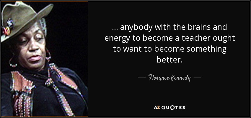 ... anybody with the brains and energy to become a teacher ought to want to become something better. - Florynce Kennedy
