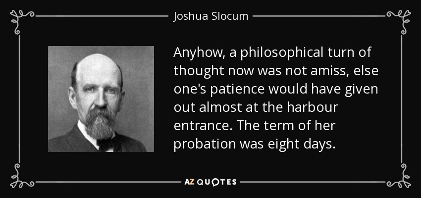 Anyhow, a philosophical turn of thought now was not amiss, else one's patience would have given out almost at the harbour entrance. The term of her probation was eight days. - Joshua Slocum