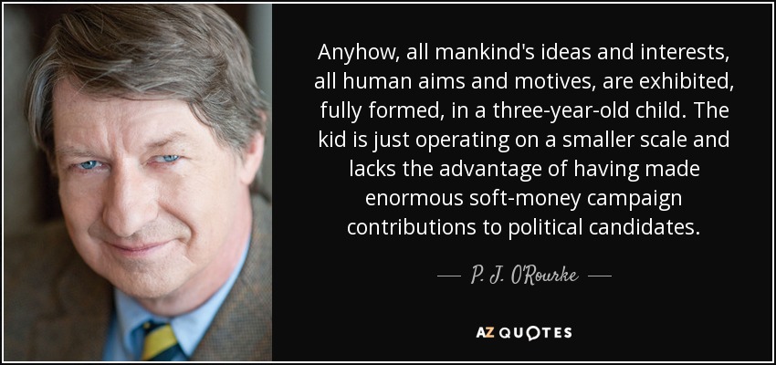 Anyhow, all mankind's ideas and interests, all human aims and motives, are exhibited, fully formed, in a three-year-old child. The kid is just operating on a smaller scale and lacks the advantage of having made enormous soft-money campaign contributions to political candidates. - P. J. O'Rourke