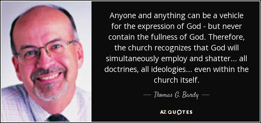 Anyone and anything can be a vehicle for the expression of God - but never contain the fullness of God. Therefore, the church recognizes that God will simultaneously employ and shatter. .. all doctrines, all ideologies. .. even within the church itself. - Thomas G. Bandy