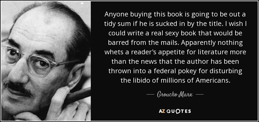 Anyone buying this book is going to be out a tidy sum if he is sucked in by the title. I wish I could write a real sexy book that would be barred from the mails. Apparently nothing whets a reader's appetite for literature more than the news that the author has been thrown into a federal pokey for disturbing the libido of millions of Americans. - Groucho Marx