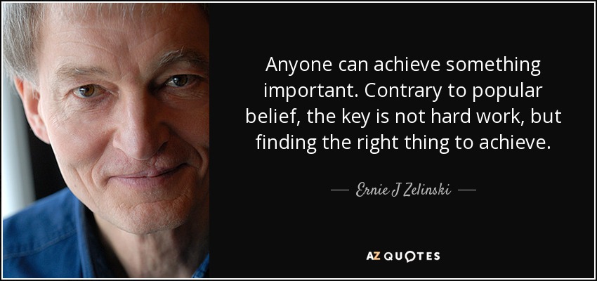 Anyone can achieve something important. Contrary to popular belief, the key is not hard work, but finding the right thing to achieve. - Ernie J Zelinski