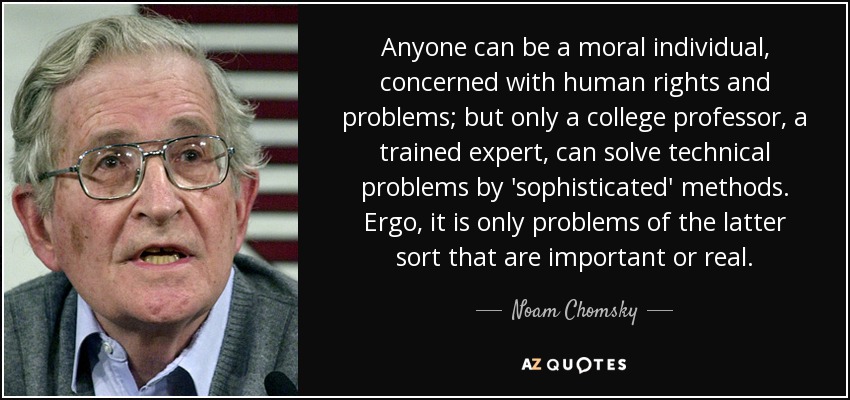 Anyone can be a moral individual, concerned with human rights and problems; but only a college professor, a trained expert, can solve technical problems by 'sophisticated' methods. Ergo, it is only problems of the latter sort that are important or real. - Noam Chomsky