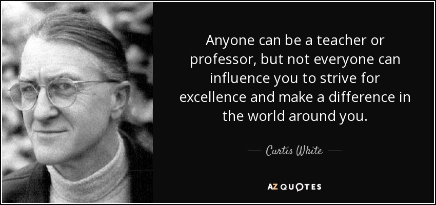 Anyone can be a teacher or professor, but not everyone can influence you to strive for excellence and make a difference in the world around you. - Curtis White
