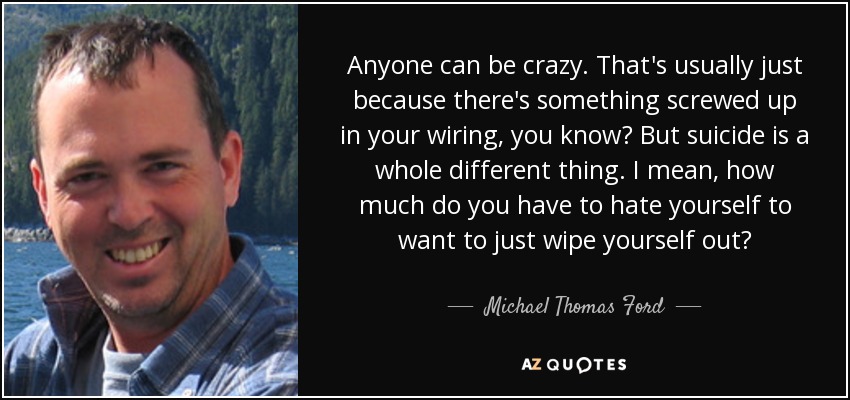 Anyone can be crazy. That's usually just because there's something screwed up in your wiring, you know? But suicide is a whole different thing. I mean, how much do you have to hate yourself to want to just wipe yourself out? - Michael Thomas Ford
