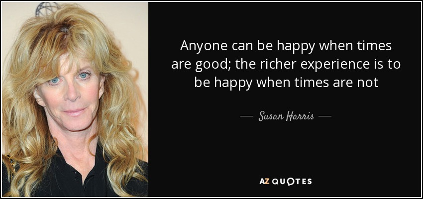 Anyone can be happy when times are good; the richer experience is to be happy when times are not - Susan Harris