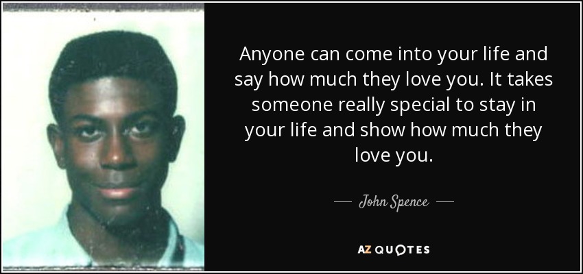 Anyone can come into your life and say how much they love you. It takes someone really special to stay in your life and show how much they love you. - John Spence