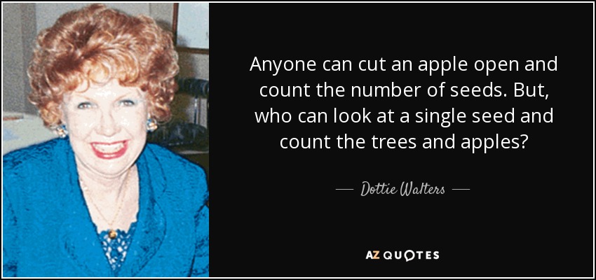 Anyone can cut an apple open and count the number of seeds. But, who can look at a single seed and count the trees and apples? - Dottie Walters