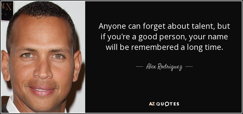 Anyone can forget about talent, but if you're a good person, your name will be remembered a long time. - Alex Rodriguez