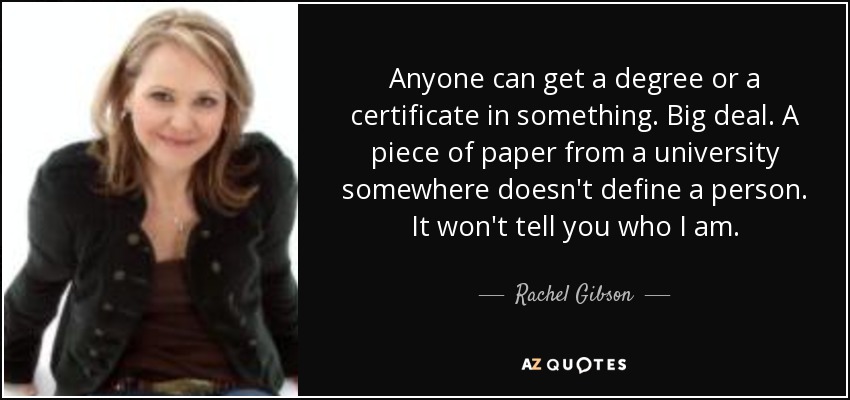 Anyone can get a degree or a certificate in something. Big deal. A piece of paper from a university somewhere doesn't define a person. It won't tell you who I am. - Rachel Gibson