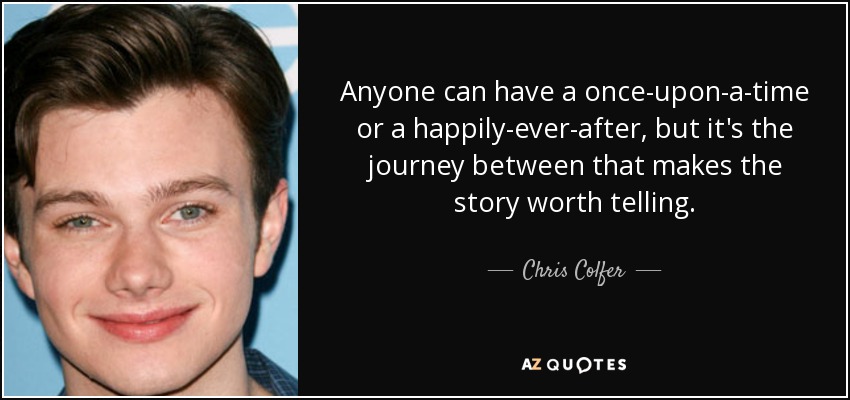 Anyone can have a once-upon-a-time or a happily-ever-after, but it's the journey between that makes the story worth telling. - Chris Colfer