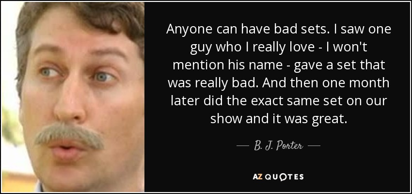 Anyone can have bad sets. I saw one guy who I really love - I won't mention his name - gave a set that was really bad. And then one month later did the exact same set on our show and it was great. - B. J. Porter