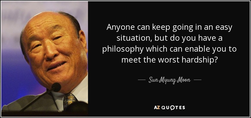 Anyone can keep going in an easy situation, but do you have a philosophy which can enable you to meet the worst hardship? - Sun Myung Moon