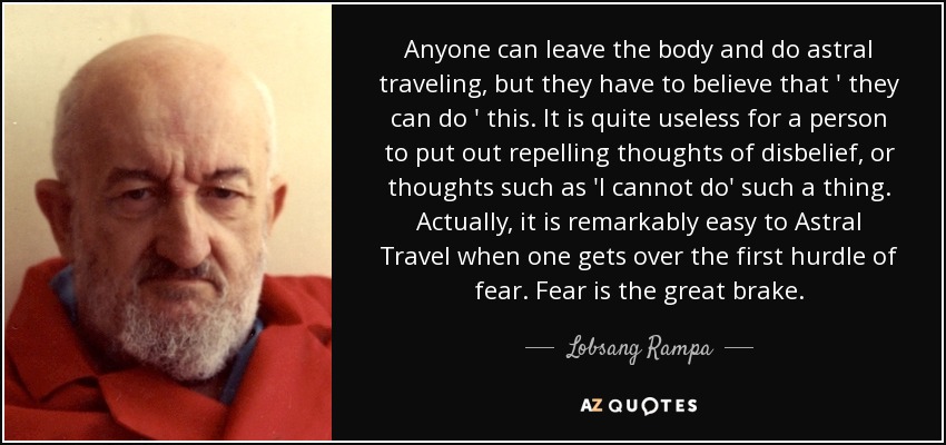 Anyone can leave the body and do astral traveling, but they have to believe that ' they can do ' this. It is quite useless for a person to put out repelling thoughts of disbelief, or thoughts such as 'I cannot do' such a thing. Actually, it is remarkably easy to Astral Travel when one gets over the first hurdle of fear. Fear is the great brake. - Lobsang Rampa