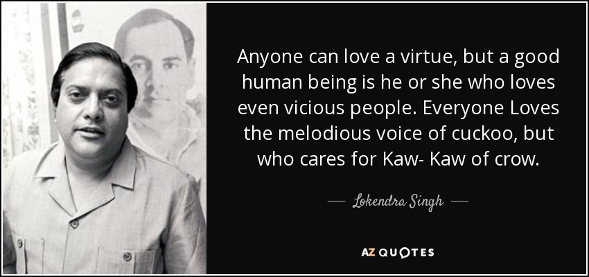 Anyone can love a virtue, but a good human being is he or she who loves even vicious people. Everyone Loves the melodious voice of cuckoo, but who cares for Kaw- Kaw of crow. - Lokendra Singh