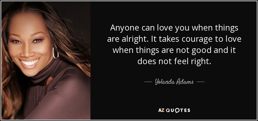 Anyone can love you when things are alright. It takes courage to love when things are not good and it does not feel right. - Yolanda Adams