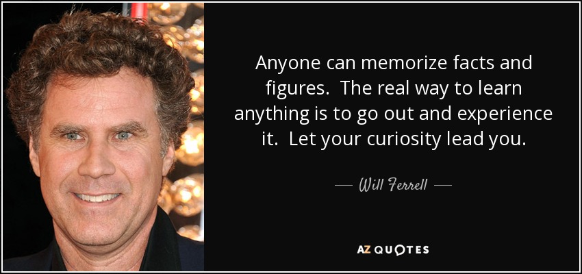 Anyone can memorize facts and figures. The real way to learn anything is to go out and experience it. Let your curiosity lead you. - Will Ferrell