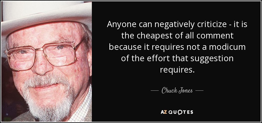Anyone can negatively criticize - it is the cheapest of all comment because it requires not a modicum of the effort that suggestion requires. - Chuck Jones