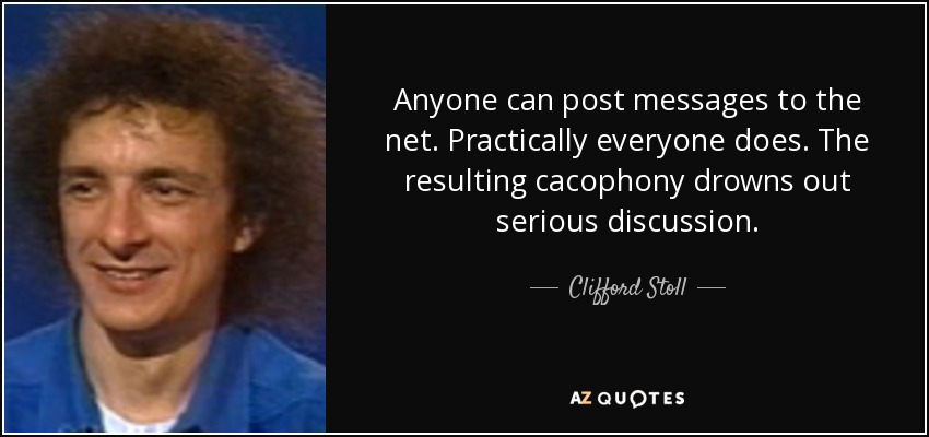 Anyone can post messages to the net. Practically everyone does. The resulting cacophony drowns out serious discussion. - Clifford Stoll