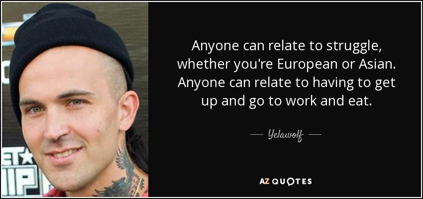 Anyone can relate to struggle, whether you're European or Asian. Anyone can relate to having to get up and go to work and eat. - Yelawolf