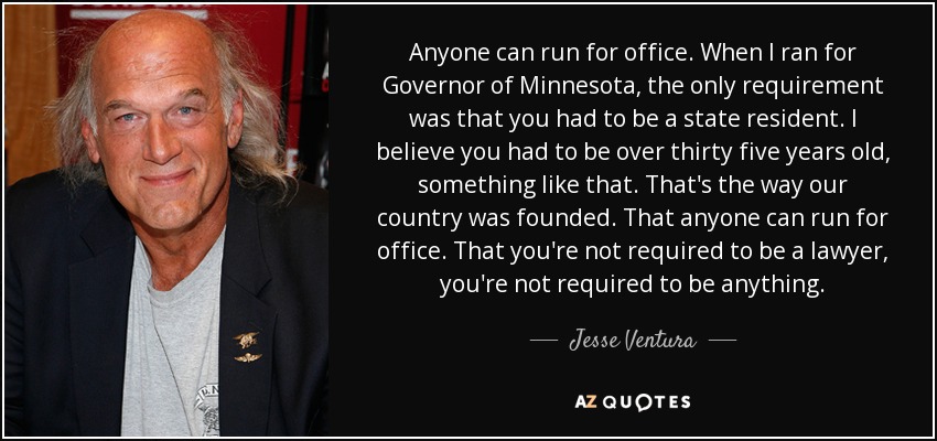 Anyone can run for office. When I ran for Governor of Minnesota, the only requirement was that you had to be a state resident. I believe you had to be over thirty five years old, something like that. That's the way our country was founded. That anyone can run for office. That you're not required to be a lawyer, you're not required to be anything. - Jesse Ventura