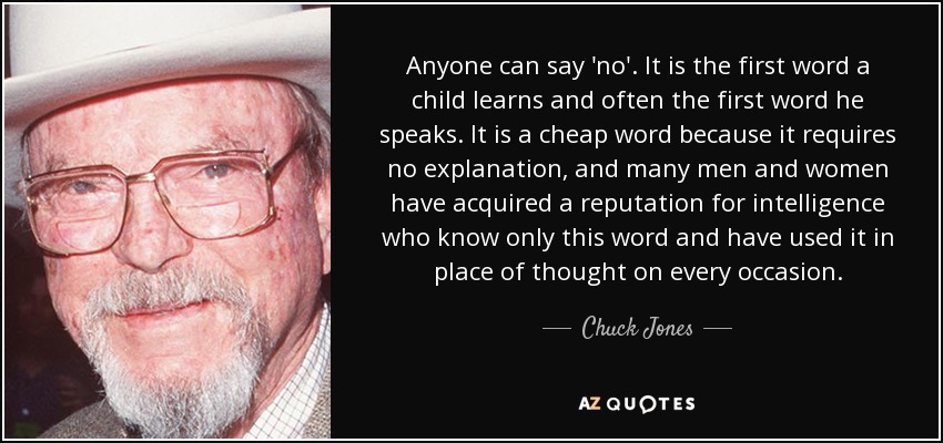 Anyone can say 'no'. It is the first word a child learns and often the first word he speaks. It is a cheap word because it requires no explanation, and many men and women have acquired a reputation for intelligence who know only this word and have used it in place of thought on every occasion. - Chuck Jones