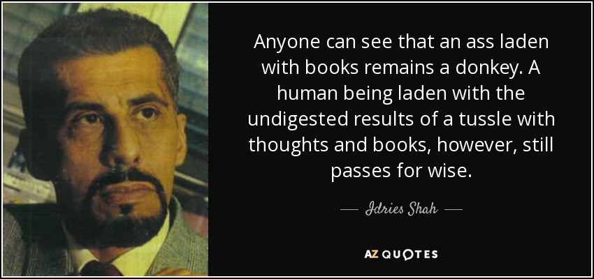 Anyone can see that an ass laden with books remains a donkey. A human being laden with the undigested results of a tussle with thoughts and books, however, still passes for wise. - Idries Shah
