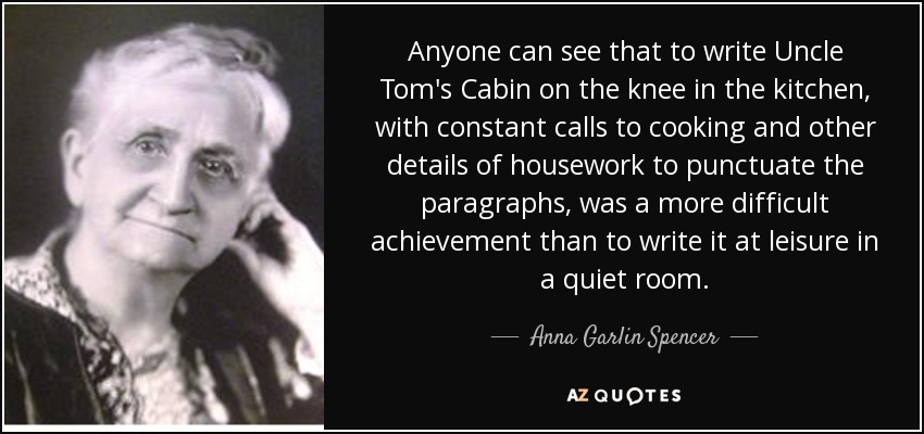 Anyone can see that to write Uncle Tom's Cabin on the knee in the kitchen, with constant calls to cooking and other details of housework to punctuate the paragraphs, was a more difficult achievement than to write it at leisure in a quiet room. - Anna Garlin Spencer
