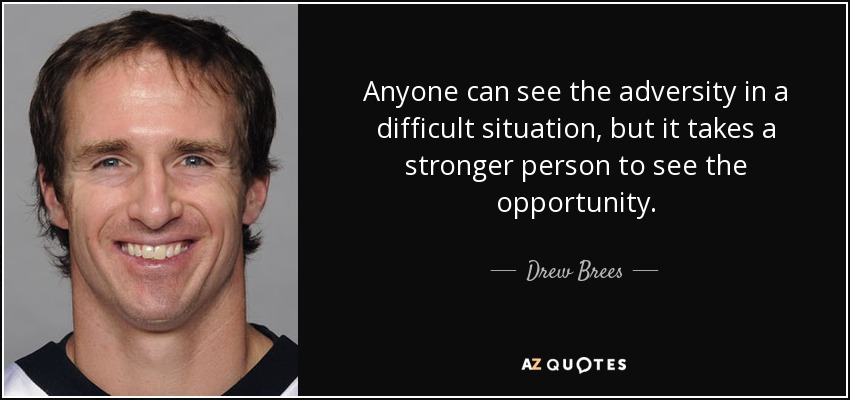 Anyone can see the adversity in a difficult situation, but it takes a stronger person to see the opportunity. - Drew Brees
