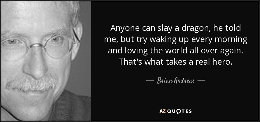 Anyone can slay a dragon, he told me, but try waking up every morning and loving the world all over again. That's what takes a real hero. - Brian Andreas