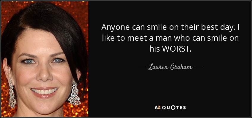 Anyone can smile on their best day. I like to meet a man who can smile on his WORST. - Lauren Graham