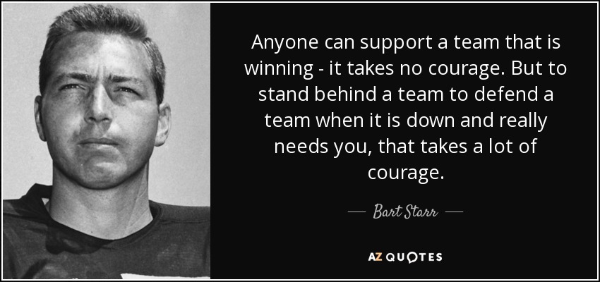 Anyone can support a team that is winning - it takes no courage. But to stand behind a team to defend a team when it is down and really needs you, that takes a lot of courage. - Bart Starr