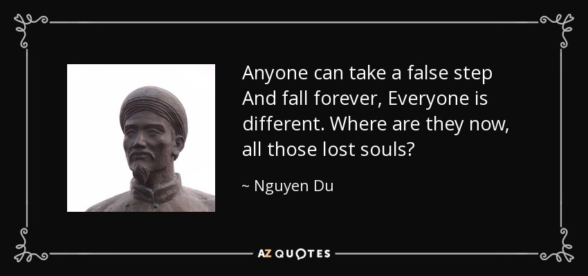 Anyone can take a false step And fall forever, Everyone is different. Where are they now, all those lost souls? - Nguyen Du