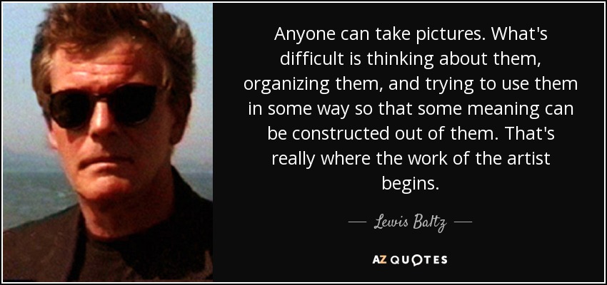 Anyone can take pictures. What's difficult is thinking about them, organizing them, and trying to use them in some way so that some meaning can be constructed out of them. That's really where the work of the artist begins. - Lewis Baltz