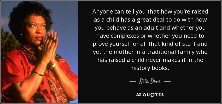 Anyone can tell you that how you're raised as a child has a great deal to do with how you behave as an adult and whether you have complexes or whether you need to prove yourself or all that kind of stuff and yet the mother in a traditional family who has raised a child never makes it in the history books. - Rita Dove