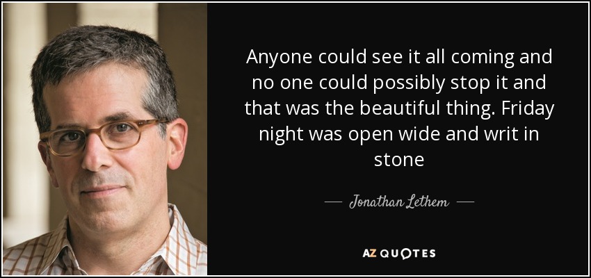 Anyone could see it all coming and no one could possibly stop it and that was the beautiful thing. Friday night was open wide and writ in stone - Jonathan Lethem