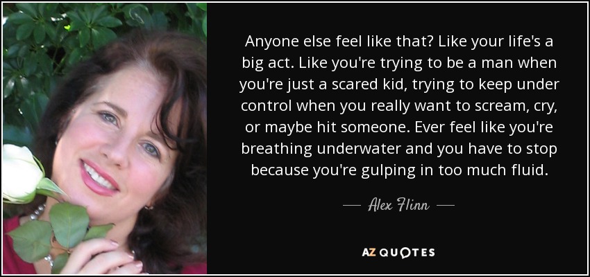 Anyone else feel like that? Like your life's a big act. Like you're trying to be a man when you're just a scared kid, trying to keep under control when you really want to scream, cry, or maybe hit someone. Ever feel like you're breathing underwater and you have to stop because you're gulping in too much fluid. - Alex Flinn