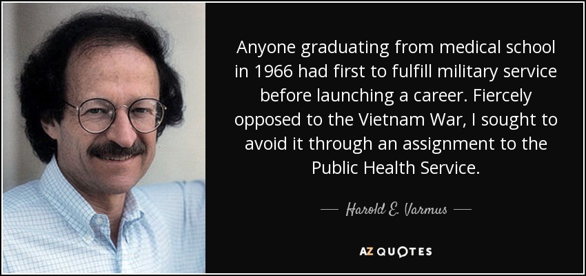 Anyone graduating from medical school in 1966 had first to fulfill military service before launching a career. Fiercely opposed to the Vietnam War, I sought to avoid it through an assignment to the Public Health Service. - Harold E. Varmus