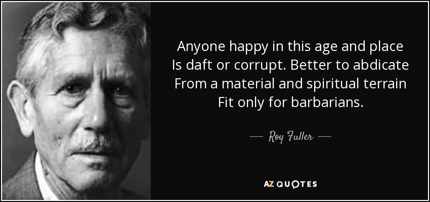 Anyone happy in this age and place Is daft or corrupt. Better to abdicate From a material and spiritual terrain Fit only for barbarians. - Roy Fuller