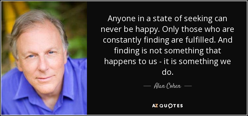 Anyone in a state of seeking can never be happy. Only those who are constantly finding are fulfilled. And finding is not something that happens to us - it is something we do. - Alan Cohen