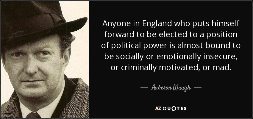 Anyone in England who puts himself forward to be elected to a position of political power is almost bound to be socially or emotionally insecure, or criminally motivated, or mad. - Auberon Waugh