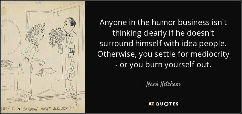 Anyone in the humor business isn't thinking clearly if he doesn't surround himself with idea people. Otherwise, you settle for mediocrity - or you burn yourself out. - Hank Ketcham