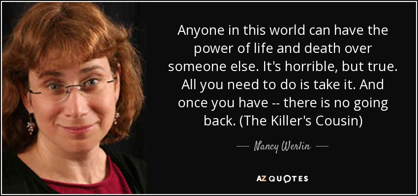 Anyone in this world can have the power of life and death over someone else. It's horrible, but true. All you need to do is take it. And once you have -- there is no going back. (The Killer's Cousin) - Nancy Werlin