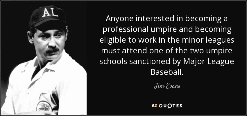 Anyone interested in becoming a professional umpire and becoming eligible to work in the minor leagues must attend one of the two umpire schools sanctioned by Major League Baseball. - Jim Evans