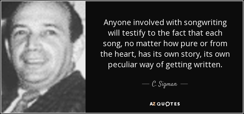 Anyone involved with songwriting will testify to the fact that each song, no matter how pure or from the heart, has its own story, its own peculiar way of getting written. - C. Sigman