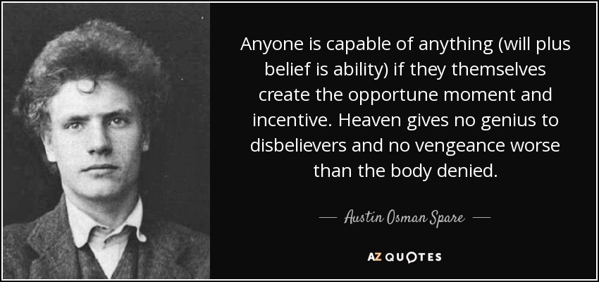 Anyone is capable of anything (will plus belief is ability) if they themselves create the opportune moment and incentive. Heaven gives no genius to disbelievers and no vengeance worse than the body denied. - Austin Osman Spare